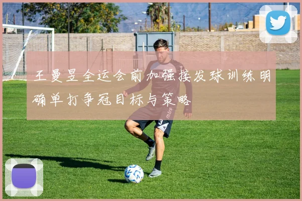 王曼昱全运会前加强接发球训练明确单打争冠目标与策略