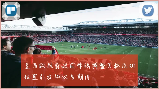 皇马欧冠首战前锋线调整贝林厄姆位置引发热议与期待